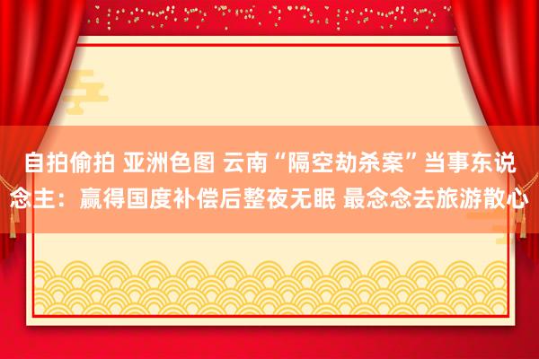 自拍偷拍 亚洲色图 云南“隔空劫杀案”当事东说念主：赢得国度补偿后整夜无眠 最念念去旅游散心