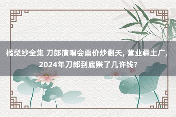 橘梨纱全集 刀郎演唱会票价炒翻天， 营业疆土广， 2024年刀郎到底赚了几许钱?