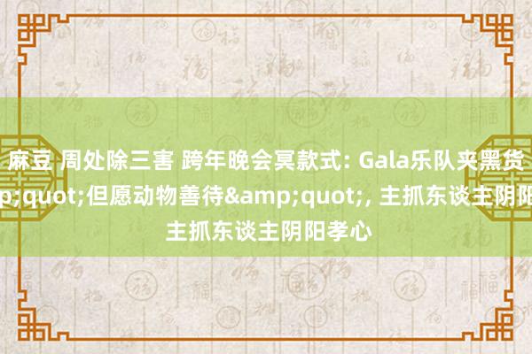 麻豆 周处除三害 跨年晚会冥款式: Gala乐队夹黑货&quot;但愿动物善待&quot;， 主抓东谈主阴阳孝心