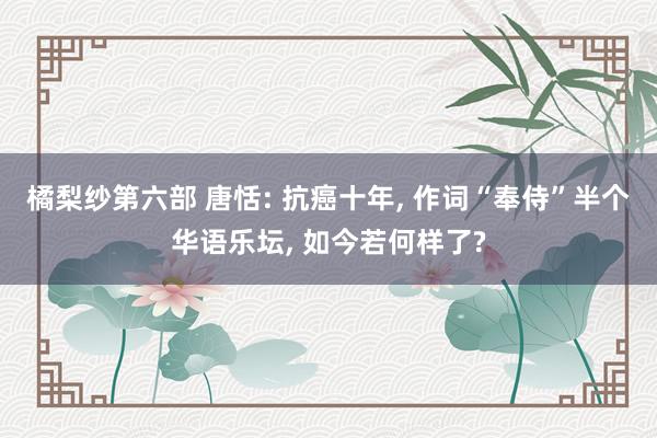 橘梨纱第六部 唐恬: 抗癌十年， 作词“奉侍”半个华语乐坛， 如今若何样了?