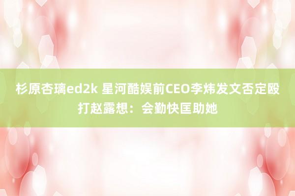 杉原杏璃ed2k 星河酷娱前CEO李炜发文否定殴打赵露想：会勤快匡助她