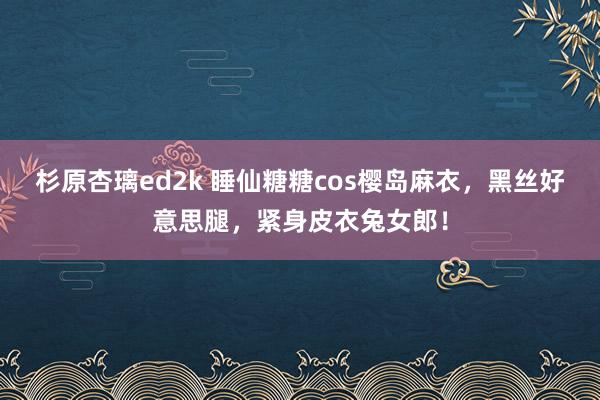 杉原杏璃ed2k 睡仙糖糖cos樱岛麻衣，黑丝好意思腿，紧身皮衣兔女郎！