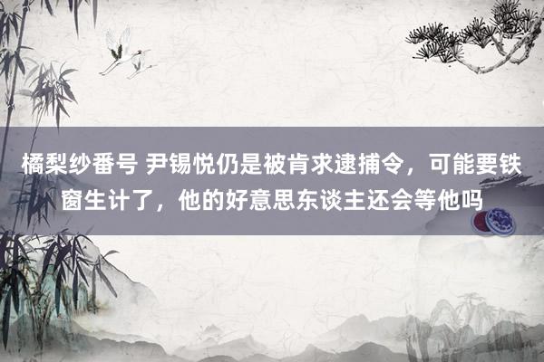 橘梨纱番号 尹锡悦仍是被肯求逮捕令，可能要铁窗生计了，他的好意思东谈主还会等他吗