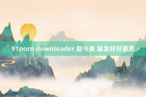 91porn downloader 赵今麦 鬈发好好意思