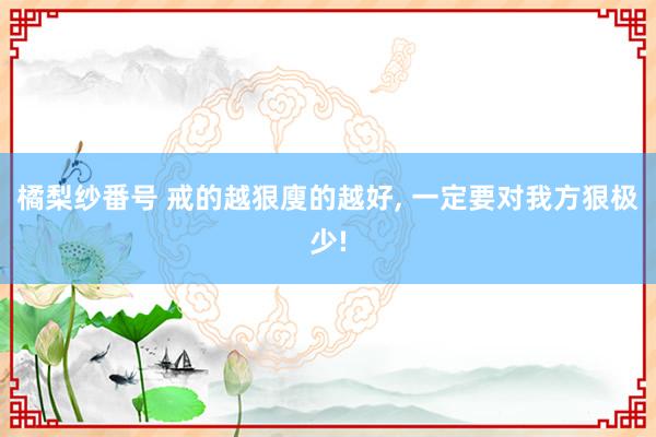 橘梨纱番号 戒的越狠廋的越好， 一定要对我方狠极少!