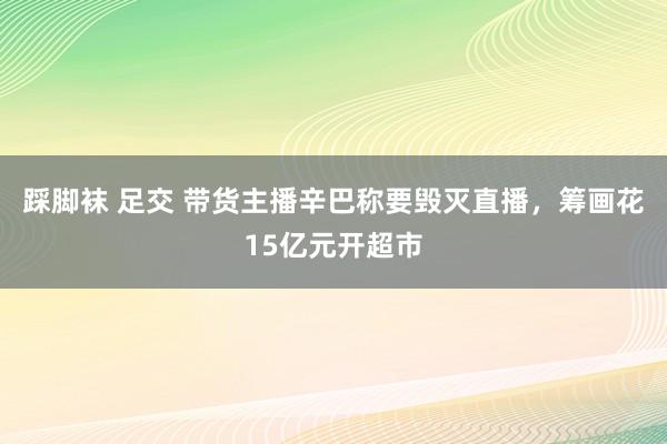 踩脚袜 足交 带货主播辛巴称要毁灭直播，筹画花15亿元开超市