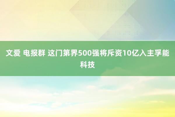 文爱 电报群 这门第界500强将斥资10亿入主孚能科技