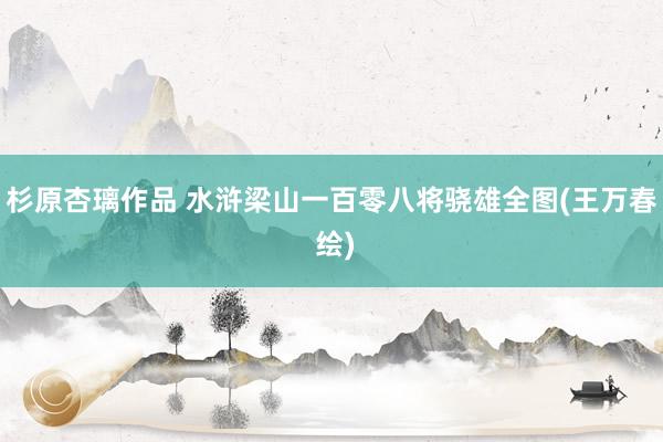 杉原杏璃作品 水浒梁山一百零八将骁雄全图(王万春 绘)