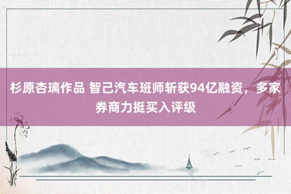 杉原杏璃作品 智己汽车班师斩获94亿融资，多家券商力挺买入评级