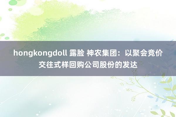 hongkongdoll 露脸 神农集团：以聚会竞价交往式样回购公司股份的发达