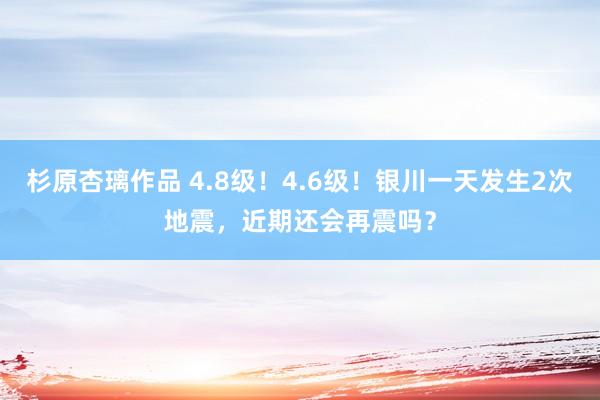 杉原杏璃作品 4.8级！4.6级！银川一天发生2次地震，近期还会再震吗？