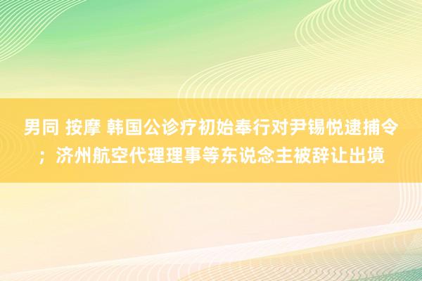 男同 按摩 韩国公诊疗初始奉行对尹锡悦逮捕令；济州航空代理理事等东说念主被辞让出境