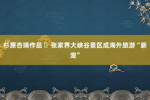 杉原杏璃作品 ​张家界大峡谷景区成海外旅游“新宠”