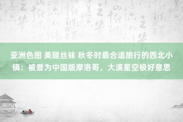 亚洲色图 美腿丝袜 秋冬时最合适旅行的西北小镇：被誉为中国版摩洛哥，大漠星空极好意思