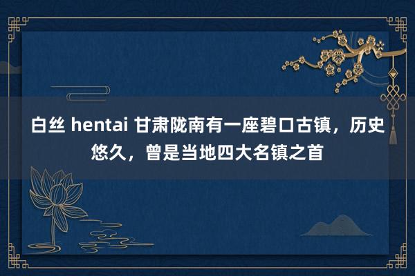 白丝 hentai 甘肃陇南有一座碧口古镇，历史悠久，曾是当地四大名镇之首