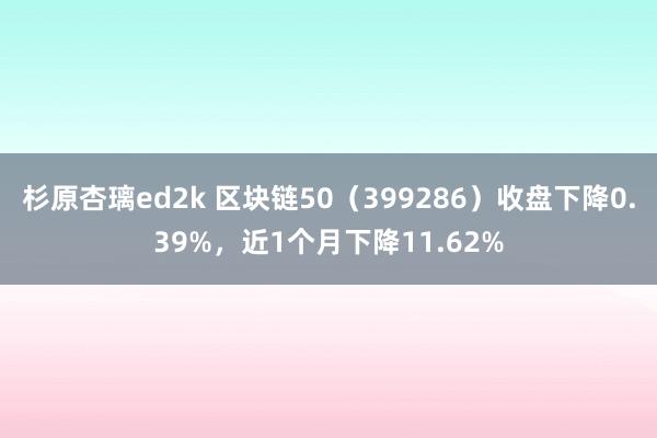 杉原杏璃ed2k 区块链50（399286）收盘下降0.39%，近1个月下降11.62%