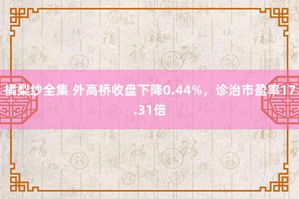 橘梨纱全集 外高桥收盘下降0.44%，诊治市盈率17.31倍