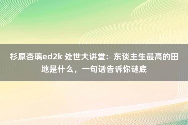 杉原杏璃ed2k 处世大讲堂：东谈主生最高的田地是什么，一句话告诉你谜底