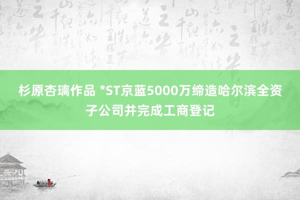 杉原杏璃作品 *ST京蓝5000万缔造哈尔滨全资子公司并完成工商登记