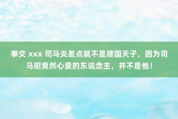 拳交 xxx 司马炎差点就不是建国天子，因为司马昭竟然心爱的东说念主，并不是他！