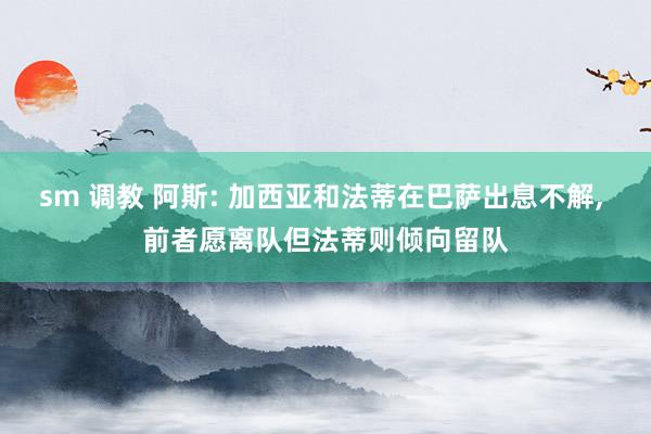 sm 调教 阿斯: 加西亚和法蒂在巴萨出息不解， 前者愿离队但法蒂则倾向留队