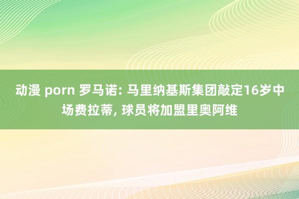 动漫 porn 罗马诺: 马里纳基斯集团敲定16岁中场费拉蒂， 球员将加盟里奥阿维