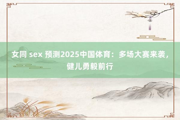 女同 sex 预测2025中国体育：多场大赛来袭，健儿勇毅前行