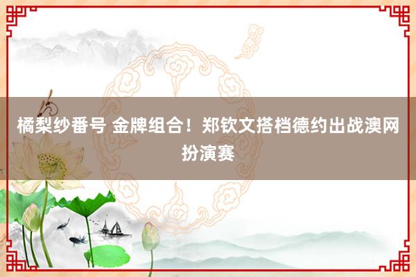 橘梨纱番号 金牌组合！郑钦文搭档德约出战澳网扮演赛