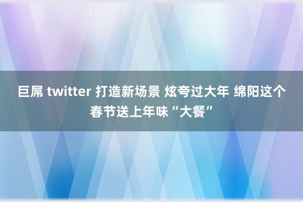 巨屌 twitter 打造新场景 炫夸过大年 绵阳这个春节送上年味“大餐”