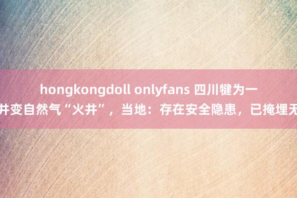 hongkongdoll onlyfans 四川犍为一水井变自然气“火井”，当地：存在安全隐患，已掩埋无火