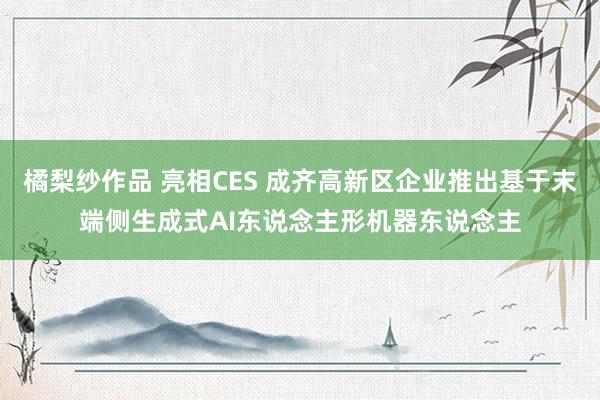 橘梨纱作品 亮相CES 成齐高新区企业推出基于末端侧生成式AI东说念主形机器东说念主