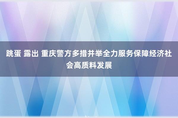 跳蛋 露出 重庆警方多措并举全力服务保障经济社会高质料发展