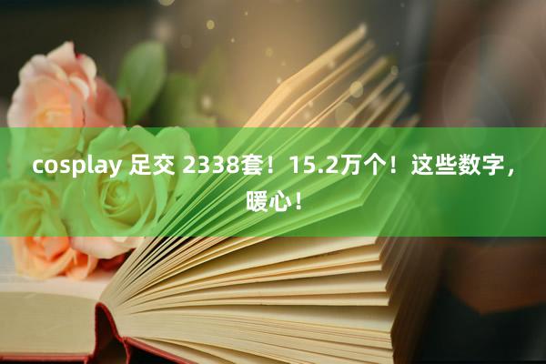 cosplay 足交 2338套！15.2万个！这些数字，暖心！