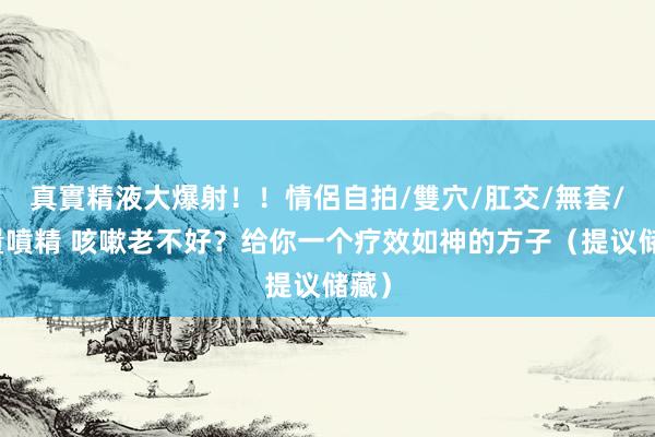 真實精液大爆射！！情侶自拍/雙穴/肛交/無套/大量噴精 咳嗽老不好？给你一个疗效如神的方子（提议储藏）