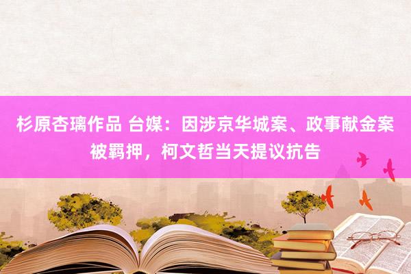 杉原杏璃作品 台媒：因涉京华城案、政事献金案被羁押，柯文哲当天提议抗告