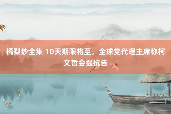 橘梨纱全集 10天期限将至，全球党代理主席称柯文哲会提抗告