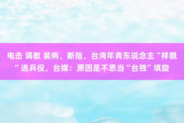 电击 调教 装病、断指，台湾年青东说念主“样貌”逃兵役，台媒：原因是不思当“台独”填旋