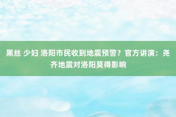 黑丝 少妇 洛阳市民收到地震预警？官方讲演：尧齐地震对洛阳莫得影响