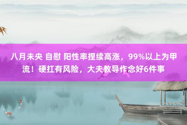 八月未央 自慰 阳性率捏续高涨，99%以上为甲流！硬扛有风险，大夫教导作念好6件事