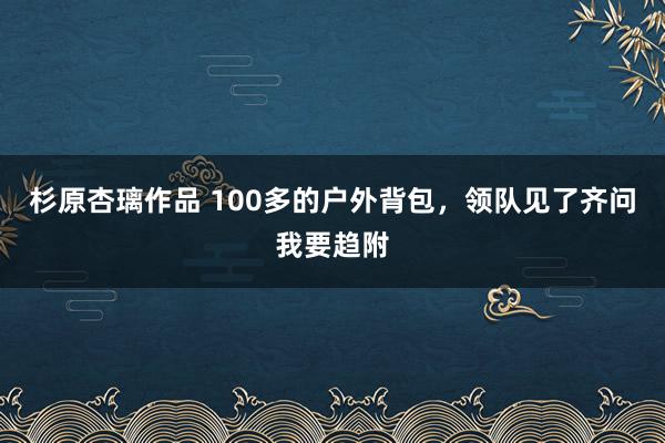 杉原杏璃作品 100多的户外背包，领队见了齐问我要趋附