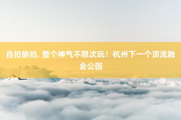 自拍偷拍. 整个神气不限次玩！杭州下一个顶流融会公园