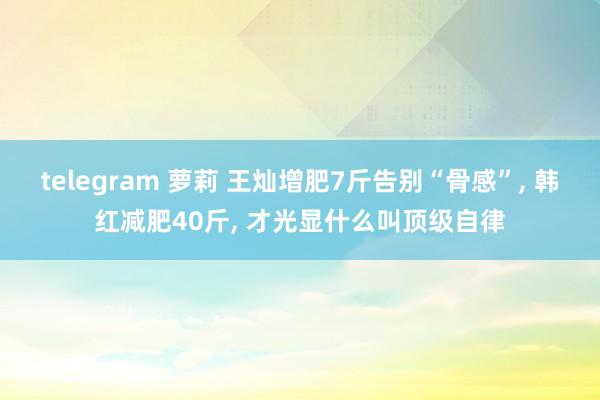 telegram 萝莉 王灿增肥7斤告别“骨感”， 韩红减肥40斤， 才光显什么叫顶级自律