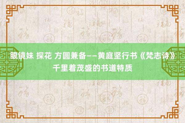 眼镜妹 探花 方圆兼备——黄庭坚行书《梵志诗》千里着茂盛的书道特质