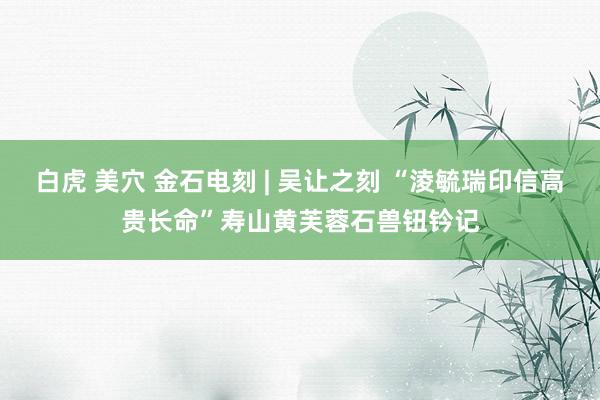 白虎 美穴 金石电刻 | 吴让之刻 “淩毓瑞印信高贵长命”寿山黄芙蓉石兽钮钤记