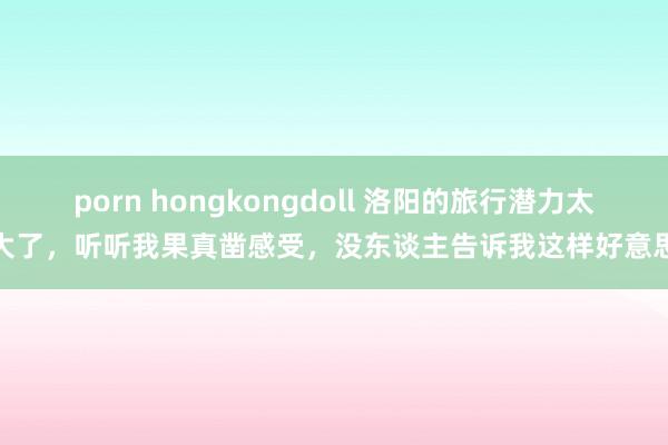 porn hongkongdoll 洛阳的旅行潜力太大了，听听我果真凿感受，没东谈主告诉我这样好意思