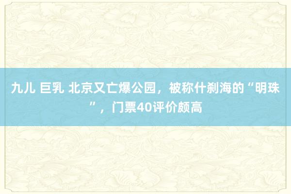 九儿 巨乳 北京又亡爆公园，被称什刹海的“明珠”，门票40评价颇高