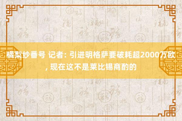 橘梨纱番号 记者: 引进明格萨要破耗超2000万欧， 现在这不是莱比锡商酌的