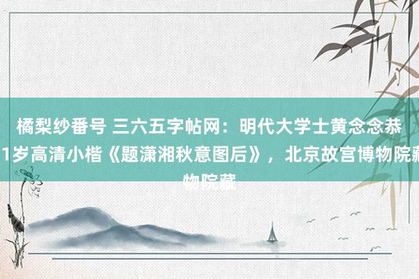 橘梨纱番号 三六五字帖网：明代大学士黄念念恭91岁高清小楷《题潇湘秋意图后》，北京故宫博物院藏