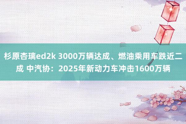 杉原杏璃ed2k 3000万辆达成、燃油乘用车跌近二成 中汽协：2025年新动力车冲击1600万辆