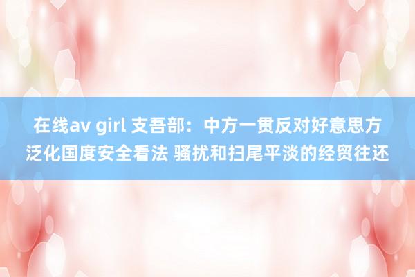 在线av girl 支吾部：中方一贯反对好意思方泛化国度安全看法 骚扰和扫尾平淡的经贸往还